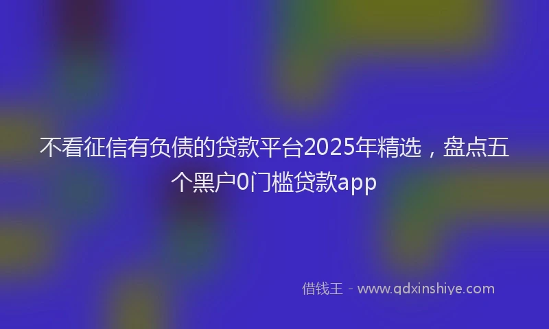 不看征信有负债的贷款平台2025年精选，盘点五个黑户0门槛贷款app