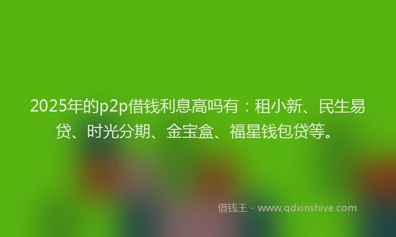 2025年的p2p借钱利息高吗有：租小新、民生易贷、时光分期、金宝盒、福星钱包贷等。