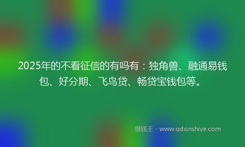 2025年的不看征信的有吗有：独角兽、融通易钱包、好分期、飞鸟贷、畅贷宝钱包等。