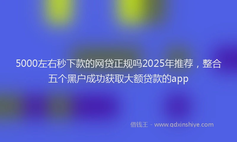 5000左右秒下款的网贷正规吗2025年推荐，整合五个黑户成功获取大额贷款的app