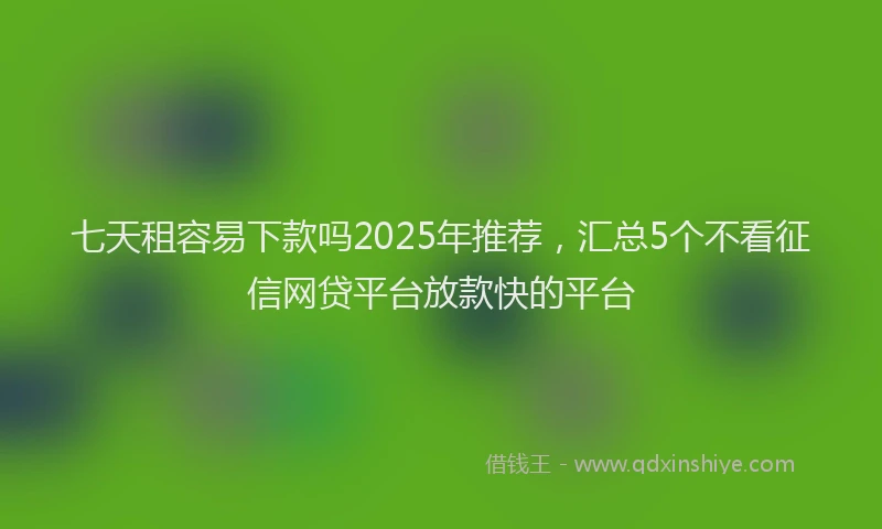 七天租容易下款吗2025年推荐，汇总5个不看征信网贷平台放款快的平台