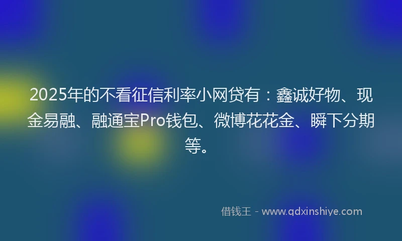 2025年的不看征信利率小网贷有：鑫诚好物、现金易融、融通宝Pro钱包、微博花花金、瞬下分期等。