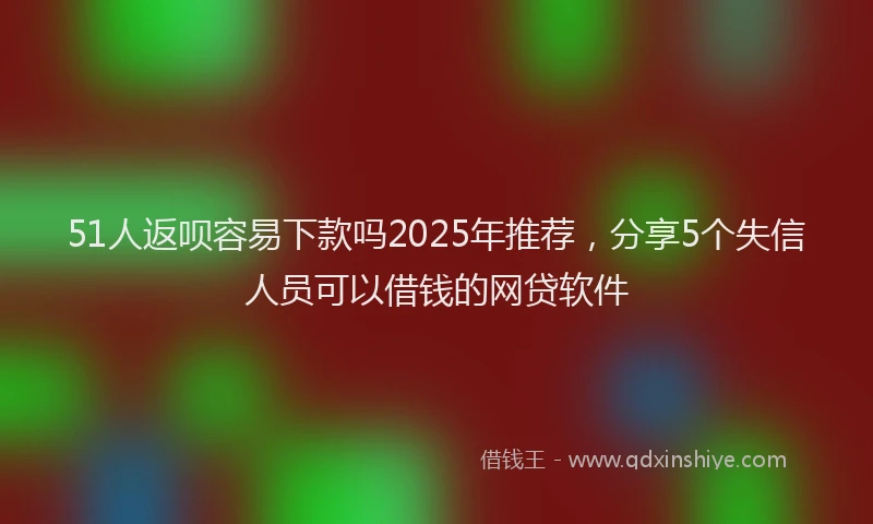 51人返呗容易下款吗2025年推荐，分享5个失信人员可以借钱的网贷软件