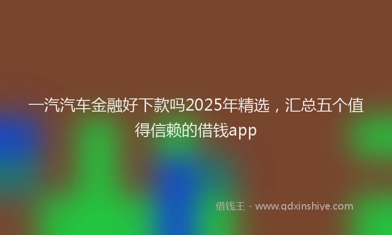 一汽汽车金融好下款吗2025年精选，汇总五个值得信赖的借钱app