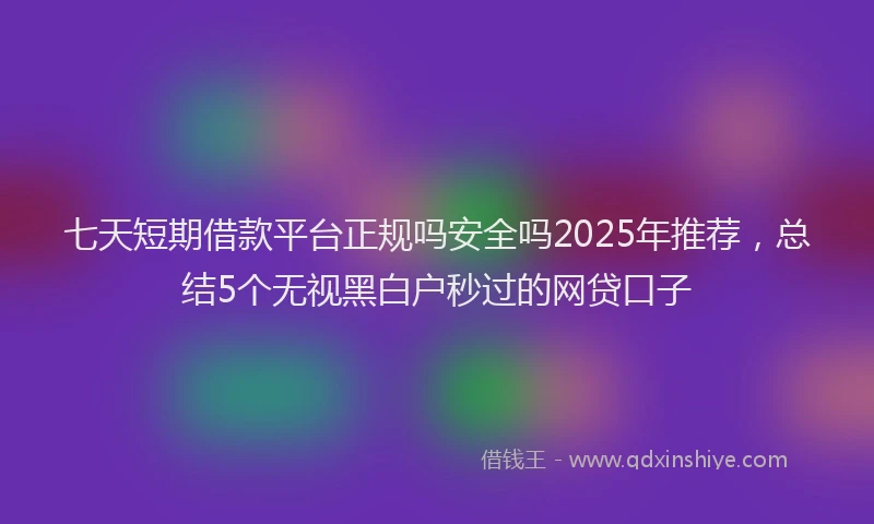 七天短期借款平台正规吗安全吗2025年推荐，总结5个无视黑白户秒过的网贷口子