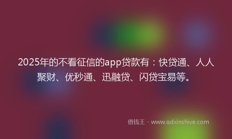 2025年的不看征信的app贷款有：快贷通、人人聚财、优秒通、迅融贷、闪贷宝易等。