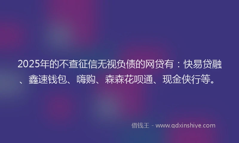2025年的不查征信无视负债的网贷有：快易贷融、鑫速钱包、嗨购、森森花呗通、现金侠行等。