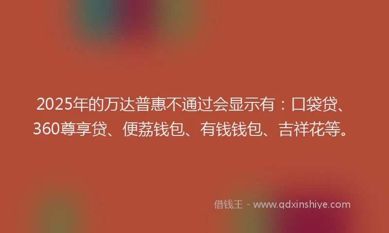 2025年的万达普惠不通过会显示有：口袋贷、360尊享贷、便荔钱包、有钱钱包、吉祥花等。