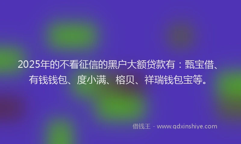 2025年的不看征信的黑户大额贷款有：甄宝借、有钱钱包、度小满、榕贝、祥瑞钱包宝等。