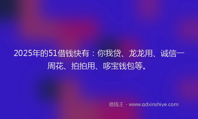 2025年的51借钱快有：你我贷、龙龙用、诚信一周花、拍拍用、哆宝钱包等。
