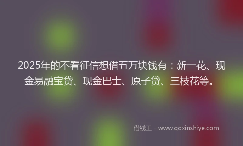 2025年的不看征信想借五万块钱有：新一花、现金易融宝贷、现金巴士、原子贷、三枝花等。