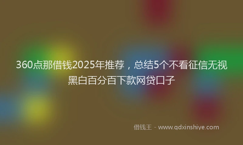 360点那借钱2025年推荐，总结5个不看征信无视黑白百分百下款网贷口子