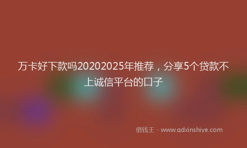 万卡好下款吗20202025年推荐，分享5个贷款不上诚信平台的口子