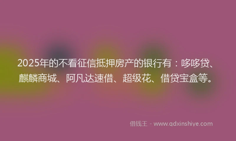 2025年的不看征信抵押房产的银行有：哆哆贷、麒麟商城、阿凡达速借、超级花、借贷宝盒等。