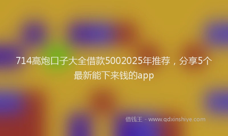 714高炮口子大全借款5002025年推荐，分享5个最新能下来钱的app