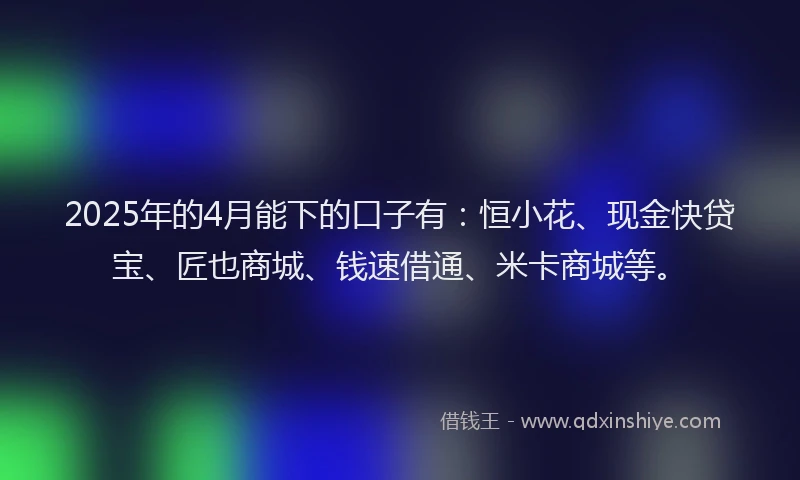 2025年的4月能下的口子有：恒小花、现金快贷宝、匠也商城、钱速借通、米卡商城等。