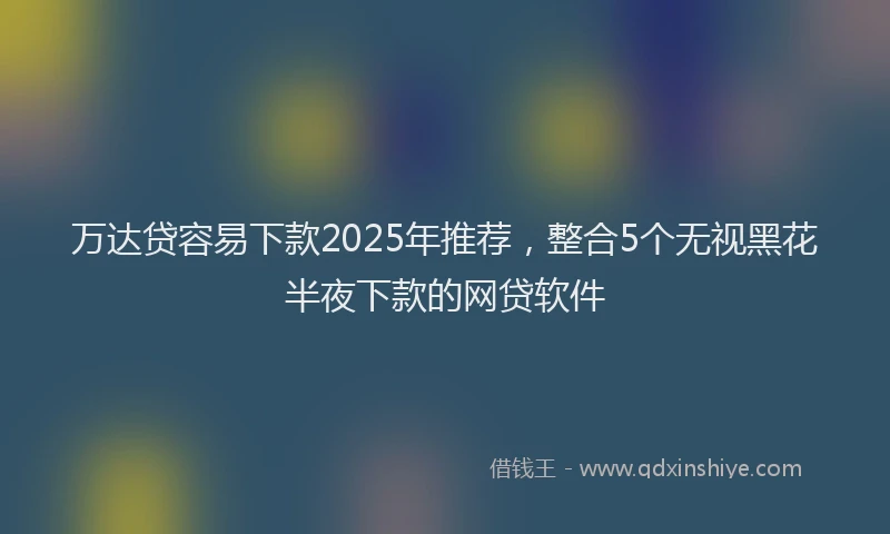 万达贷容易下款2025年推荐，整合5个无视黑花半夜下款的网贷软件
