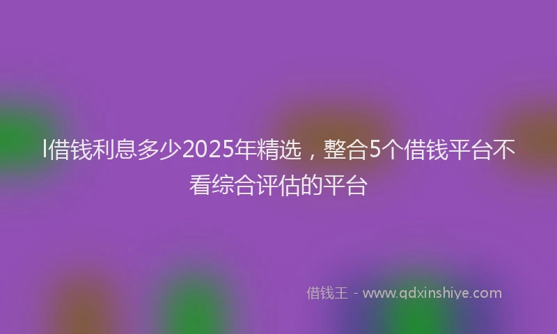 l借钱利息多少2025年精选，整合5个借钱平台不看综合评估的平台