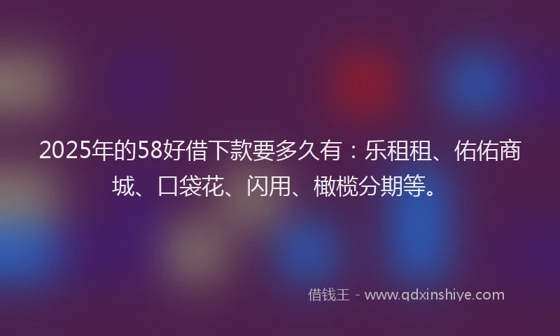 2025年的58好借下款要多久有：乐租租、佑佑商城、口袋花、闪用、橄榄分期等。