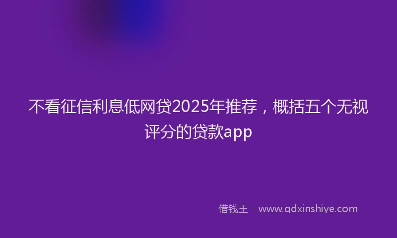 不看征信利息低网贷2025年推荐，概括五个无视评分的贷款app