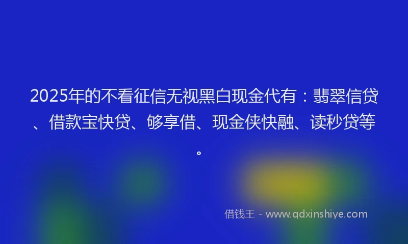 2025年的不看征信无视黑白现金代有：翡翠信贷、借款宝快贷、够享借、现金侠快融、读秒贷等。