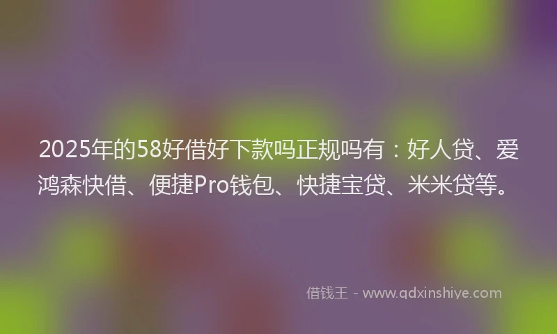 2025年的58好借好下款吗正规吗有：好人贷、爱鸿森快借、便捷Pro钱包、快捷宝贷、米米贷等。