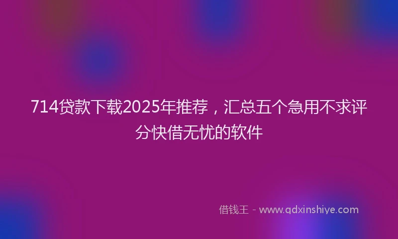 714贷款下载2025年推荐，汇总五个急用不求评分快借无忧的软件