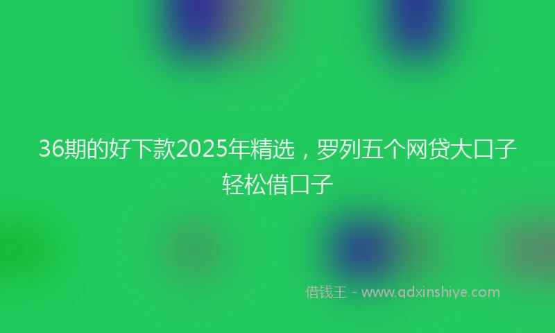 36期的好下款2025年精选，罗列五个网贷大口子轻松借口子