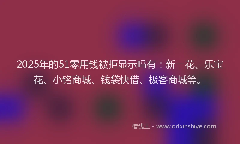 2025年的51零用钱被拒显示吗有：新一花、乐宝花、小铭商城、钱袋快借、极客商城等。