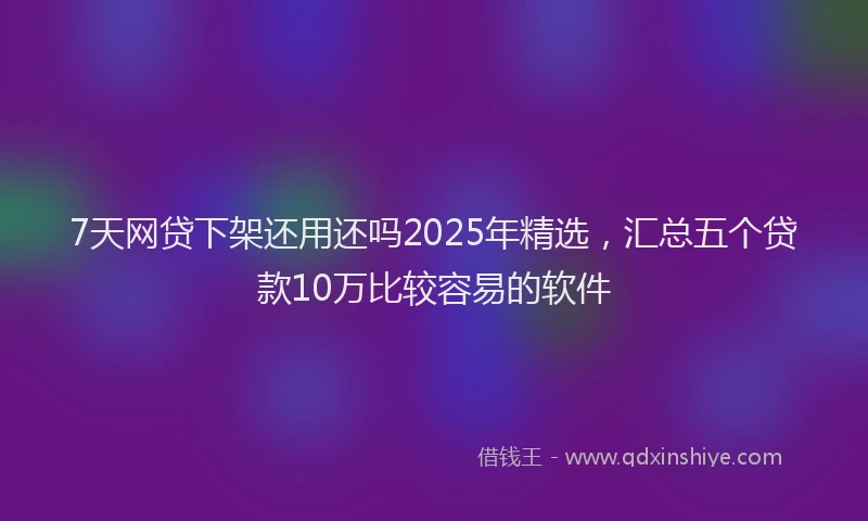 7天网贷下架还用还吗2025年精选，汇总五个贷款10万比较容易的软件