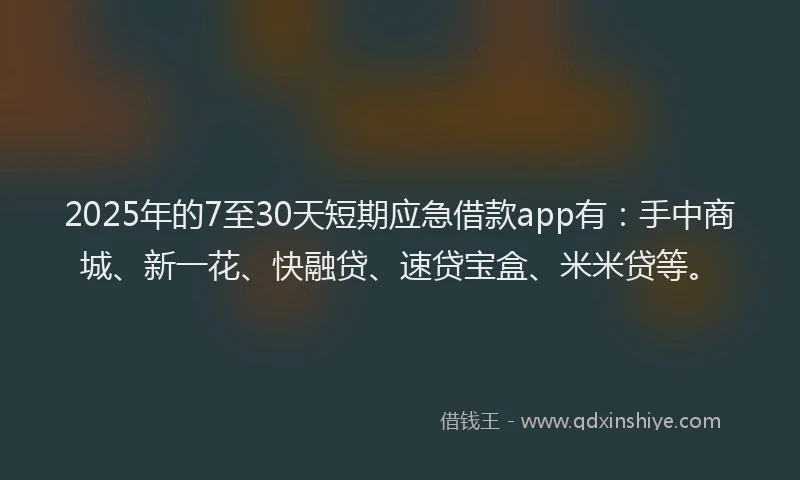 2025年的7至30天短期应急借款app有：手中商城、新一花、快融贷、速贷宝盒、米米贷等。