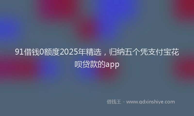 91借钱0额度2025年精选，归纳五个凭支付宝花呗贷款的app