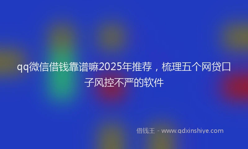 qq微信借钱靠谱嘛2025年推荐，梳理五个网贷口子风控不严的软件