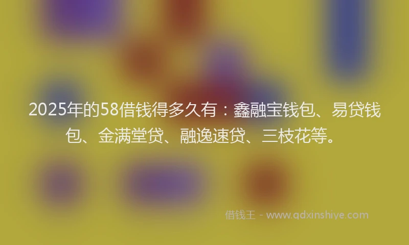 2025年的58借钱得多久有：鑫融宝钱包、易贷钱包、金满堂贷、融逸速贷、三枝花等。