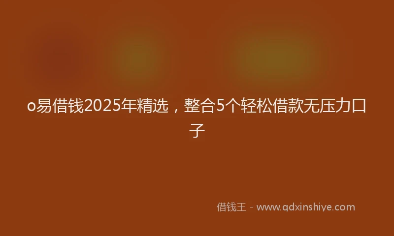 o易借钱2025年精选，整合5个轻松借款无压力口子