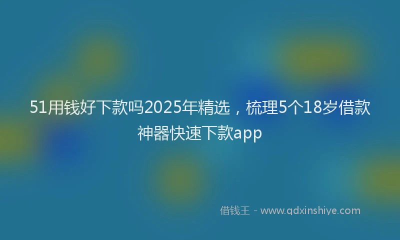 51用钱好下款吗2025年精选，梳理5个18岁借款神器快速下款app