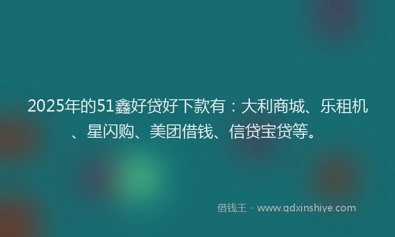2025年的51鑫好贷好下款有：大利商城、乐租机、星闪购、美团借钱、信贷宝贷等。