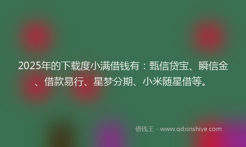 2025年的下载度小满借钱有：甄信贷宝、瞬信金、借款易行、星梦分期、小米随星借等。