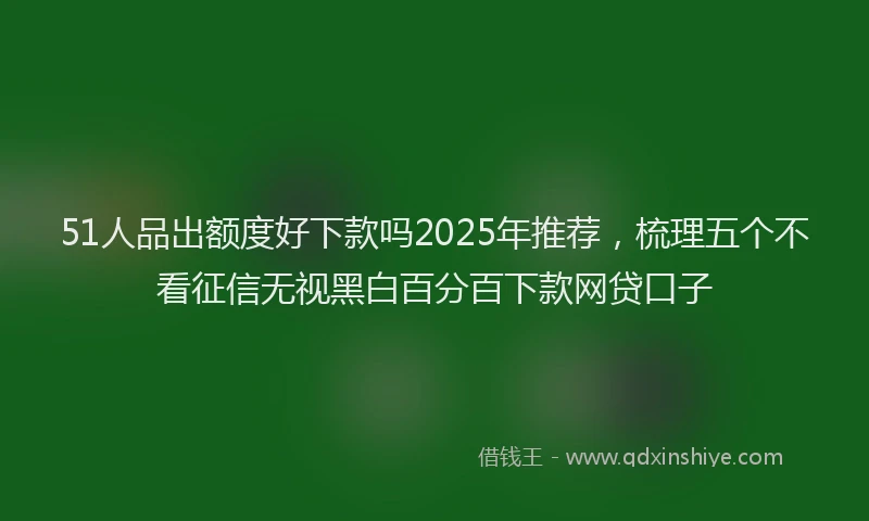 51人品出额度好下款吗2025年推荐，梳理五个不看征信无视黑白百分百下款网贷口子