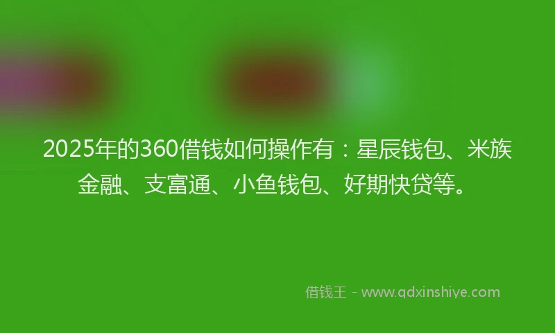 2025年的360借钱如何操作有：星辰钱包、米族金融、支富通、小鱼钱包、好期快贷等。