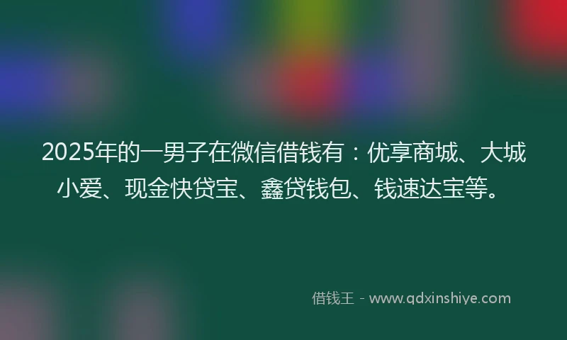 2025年的一男子在微信借钱有：优享商城、大城小爱、现金快贷宝、鑫贷钱包、钱速达宝等。