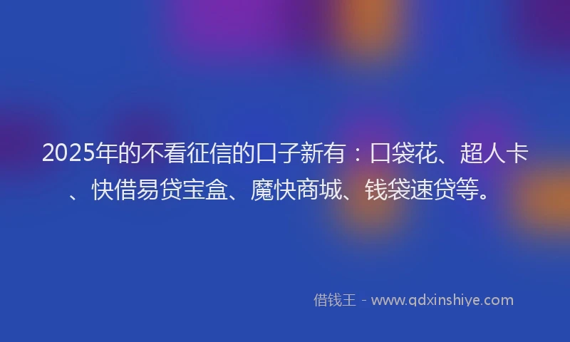 2025年的不看征信的口子新有：口袋花、超人卡、快借易贷宝盒、魔快商城、钱袋速贷等。