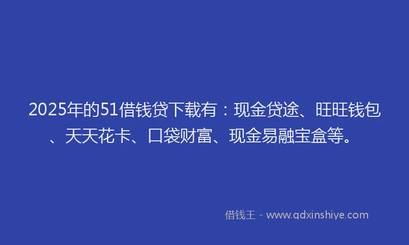 2025年的51借钱贷下载有：现金贷途、旺旺钱包、天天花卡、口袋财富、现金易融宝盒等。