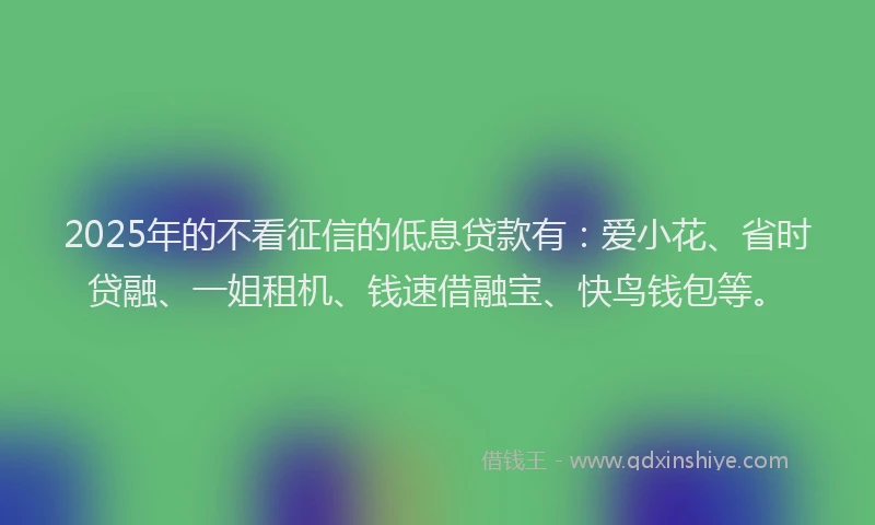 2025年的不看征信的低息贷款有：爱小花、省时贷融、一姐租机、钱速借融宝、快鸟钱包等。