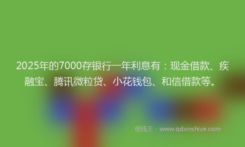 2025年的7000存银行一年利息有：现金借款、疾融宝、腾讯微粒贷、小花钱包、和信借款等。