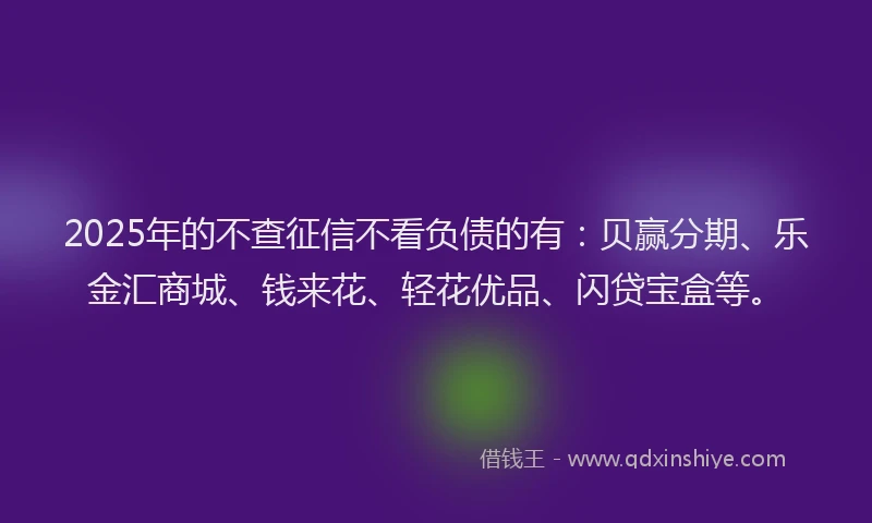 2025年的不查征信不看负债的有：贝赢分期、乐金汇商城、钱来花、轻花优品、闪贷宝盒等。