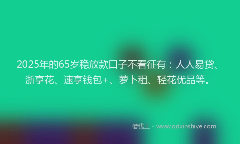 2025年的65岁稳放款口子不看征有：人人易贷、浙享花、速享钱包+、萝卜租、轻花优品等。