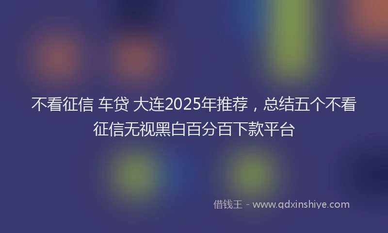 不看征信 车贷 大连2025年推荐，总结五个不看征信无视黑白百分百下款平台