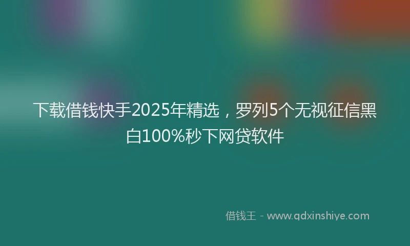 下载借钱快手2025年精选，罗列5个无视征信黑白100%秒下网贷软件