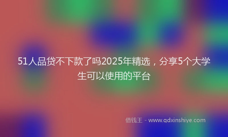 51人品贷不下款了吗2025年精选，分享5个大学生可以使用的平台
